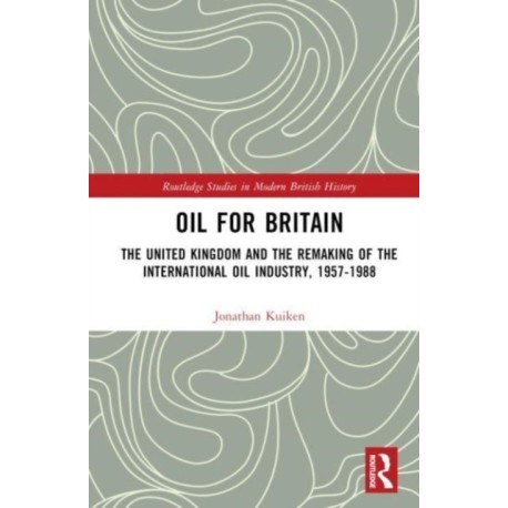 Oil for Britain: The United Kingdom and the Remaking of the International Oil Industry, 1957-1988