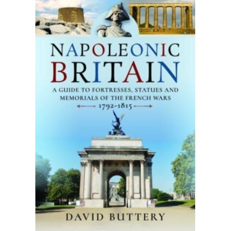 Napoleonic Britain: A Guide to Fortresses, Statues and Memorials of the French Wars 1792-1815