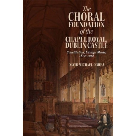 The Choral Foundation of the Chapel Royal, Dublin Castle: Constitution, Liturgy, Music, 1814-1922