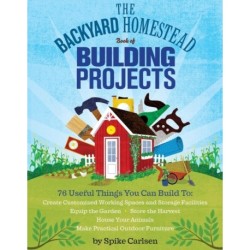 The Backyard Homestead Book of Building Projects: 76 Useful Things You Can Build to Create Customized Working Spaces and Storage Facilities, Equip the Garden, Store the Harvest, House Your Animals, and Make Practical Outdoor Furniture
