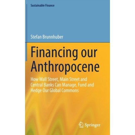 Financing our Anthropocene: How Wall Street, Main Street and Central Banks Can Manage, Fund and Hedge Our Global Commons