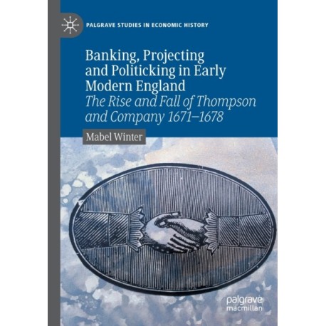 Banking, Projecting and Politicking in Early Modern England: The Rise and Fall of Thompson and Company 1671-1678