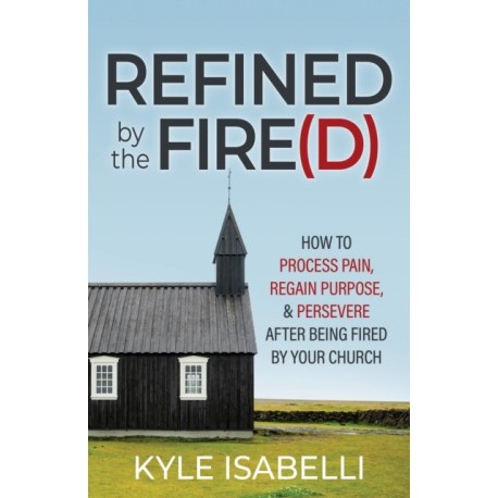 Refined by the Fire(d): How to Process Pain, Regain Purpose, and Persevere After Being Fired by Your Church