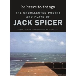 Be Brave to Things: The Uncollected Poetry and Plays of Jack Spicer