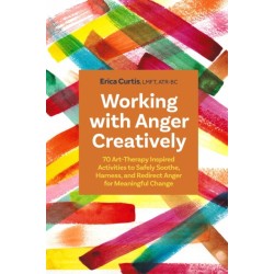 Working with Anger Creatively: 70 Art Therapy-Inspired Activities to Safely Soothe, Harness, and Redirect Anger for Meaningful Change
