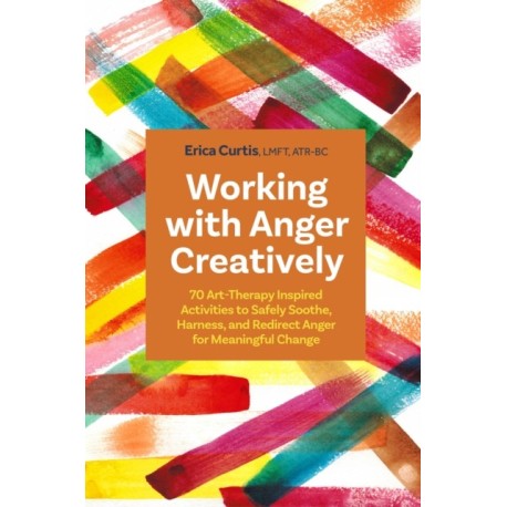 Working with Anger Creatively: 70 Art Therapy-Inspired Activities to Safely Soothe, Harness, and Redirect Anger for Meaningful Change