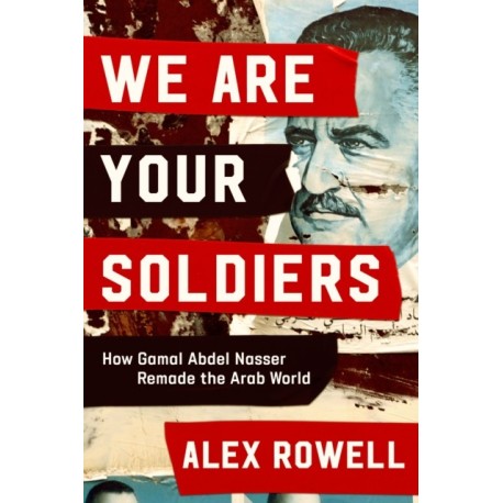 The We Are Your Soldiers: How Egypt's Gamal Abdel Nasser Remade the Arab World
