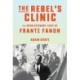The Rebel's Clinic: The Revolutionary Life of Frantz Fanon