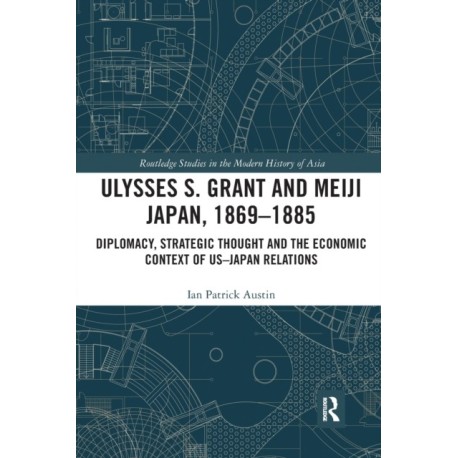 Ulysses S. Grant and Meiji Japan, 1869-1885: Diplomacy, Strategic Thought and the Economic Context of US-Japan Relations