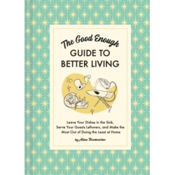 The Good Enough Guide to Better Living: Leave Your Dishes in the Sink, Serve Your Guests Leftovers, and Make the Most Out of Doing the Least at Home