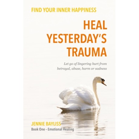 Heal Yesterday’s Trauma: Let go of lingering hurt from betrayal, abuse, harm and grief