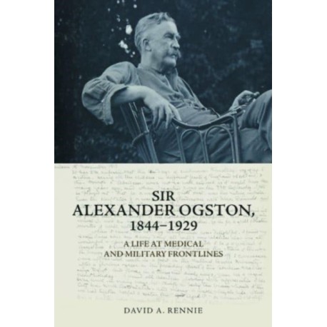 Sir Alexander Ogston, 1844-1929: A Life at Medical and Military Frontlines