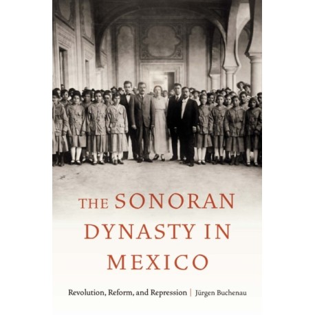 The Sonoran Dynasty in Mexico: Revolution, Reform, and Repression
