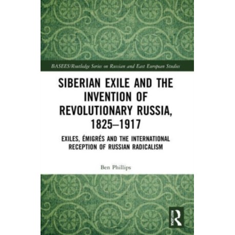 Siberian Exile and the Invention of Revolutionary Russia, 1825–1917: Exiles, Emigres and the International Reception of Russian Radicalism