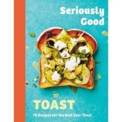 Seriously Good Toast: Over 70 Recipes for the Best Ever Toast