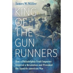King of the Gunrunners: How a Philadelphia Fruit Importer Inspired a Revolution and Provoked the Spanish-American War