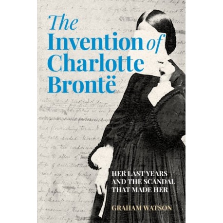 The Invention of Charlotte Bronte: Her Last Years and the Scandal That Made Her