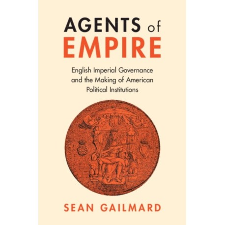 Agents of Empire: English Imperial Governance and the Making of American Political Institutions