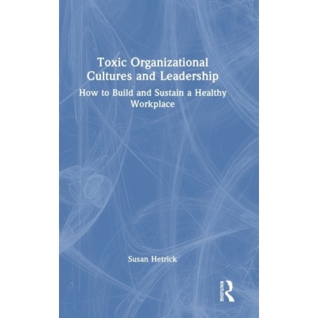 Toxic Organizational Cultures and Leadership: How to Build and Sustain a Healthy Workplace