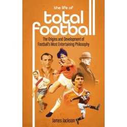 The Life of Total Football: The Origins and Development of Football's Most Entertaining Philosophy