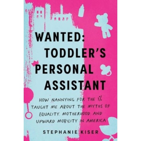 Wanted: Toddler's Personal Assistant: How Nannying for the 1% Taught Me about the Myths of Equality, Motherhood, and Upward Mobility in America