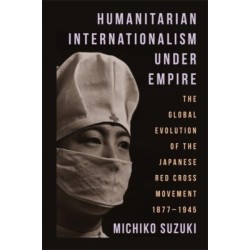 Humanitarian Internationalism Under Empire: The Global Evolution of the Japanese Red Cross Movement, 1877–1945