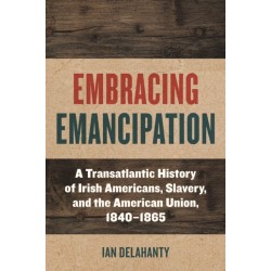 Embracing Emancipation: A Transatlantic History of Irish Americans, Slavery, and the American Union, 1840-1865