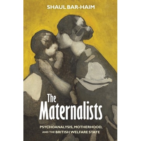 The Maternalists: Psychoanalysis, Motherhood, and the British Welfare State