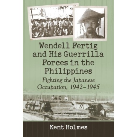 Wendell Fertig and His Guerrilla Forces in the Philippines: Fighting the Japanese Occupation, 1942-1945