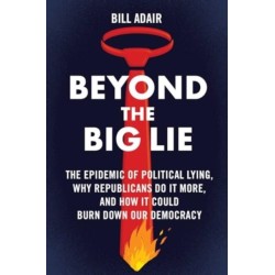 Beyond the Big Lie: The Epidemic of Political Lying, Why Republicans Do It More, and How It Could Burn Down Our Democracy