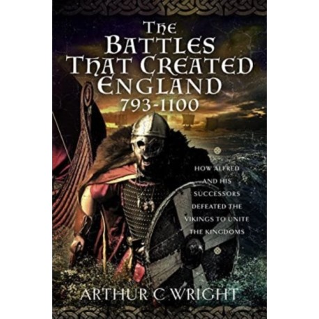 The Battles That Created England 793-1100: How Alfred and his Successors Defeated the Vikings to Unite the Kingdoms