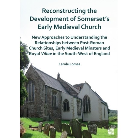 Reconstructing the Development of Somerset’s Early Medieval Church: New Approaches to Understanding the Relationships between Post-Roman Church Sites, Early Medieval Minsters and Royal Villae in the South-West of England