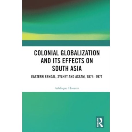 Colonial Globalization and its Effects on South Asia: Eastern Bengal, Sylhet, and Assam, 1874–1971