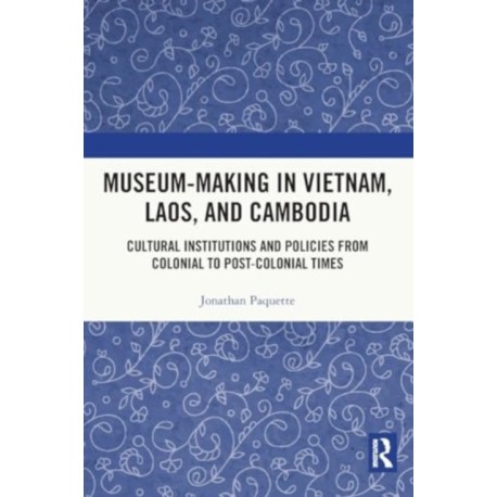 Museum-Making in Vietnam, Laos, and Cambodia: Cultural Institutions and Policies from Colonial to Post-Colonial Times