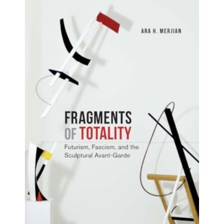 Fragments of Totality: Futurism, Fascism, and the Sculptural Avant-Garde