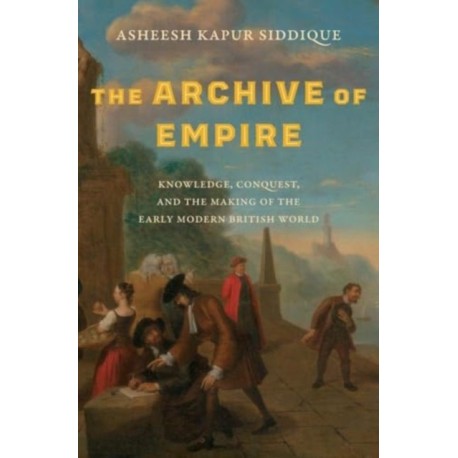 The Archive of Empire: Knowledge, Conquest, and the Making of the Early Modern British World