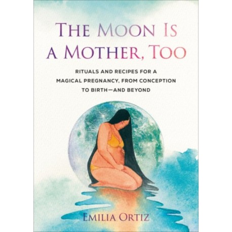 The Moon is a Mother, Too: Rituals and Recipes for a Magical Pregnancy, from Conception to Birth - and Beyond