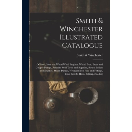 Smith & Winchester Illustrated Catalogue: of Steel, Iron and Wood Wind Engines, Wood, Iron, Brass and Copper Pumps, Artesian Well Tools and Supplies, Steam Boilers and Engines, Steam Pumps, Wrought Iron Pipe and Fittings, Brass Goods, Hose, Belting, ...