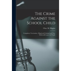 The Crime Against the School Child [microform]: Compulsory Vaccination: Illegal and Criminal and Non-enforceable Upon the People