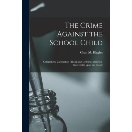 The Crime Against the School Child [microform]: Compulsory Vaccination: Illegal and Criminal and Non-enforceable Upon the People