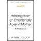 Healing From an Emotionally Absent Mother: Learn to Build Trust, Take In Nourishment and Move Past the Wounds Left by Neglect – A Workbook