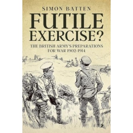 Futile Exercise?: The British Army's Preparations for War 1902-1914