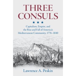 Three Consuls: Capitalism, Empire, and the Rise and Fall of America's Mediterranean Community, 1776–1840