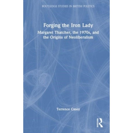 Forging the Iron Lady: Margaret Thatcher, the 1970s, and the Origins of Neoliberalism