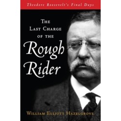 The Last Charge of the Rough Rider: Theodore Roosevelt's Final Days