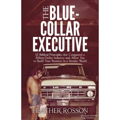 The Blue-Collar Executive: 12 Biblical Principles that Conquered a Billion Dollar Industry and Allow You to Build Your Business in a Secular World
