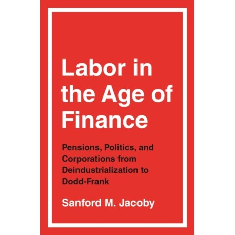 Labor in the Age of Finance: Pensions, Politics, and Corporations from Deindustrialization to Dodd-Frank