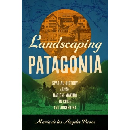 Landscaping Patagonia: Spatial History and Nation-Making in Chile and Argentina