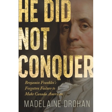 He Did Not Conquer: Benjamin Franklin's Forgotten Failure to Make Canada American