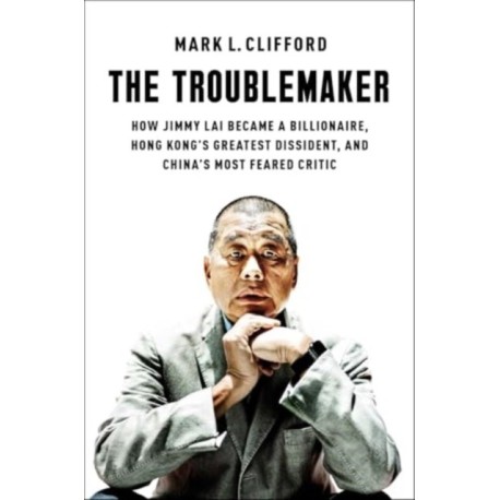 The Troublemaker: How Jimmy Lai Became a Billionaire, Hong Kong's Greatest Dissident, and China's Most Feared Critic